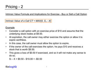Pricing - 2
Intrinsic Value Formula and Implications for Exercise - Buy or Sell a Call Option

Intrinsic Value of a Call CT = MAX{0, ST - X}

Example
• Consider a call option with an exercise price of $10 and assume that the
   underlying stock trades at $9.50.
• At expiration, the call owner may either exercise the option or allow it to
   expire worthless.
• In this case, the call owner must allow the option to expire.
• If the owner of the call exercises the option, he pays $10 and receives a
   stock that is worth $9.50.
• This gives a loss of $0.50 if exercised, and so it will not make any sense to
   do so.
   ST - X = $9.50 - $10.00 = -$0.50


finlogIQ                                7
 