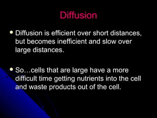 DiffusionDiffusion
 Diffusion is efficient over short distances,Diffusion is efficient over short distances,
but becomes inefficient and slow overbut becomes inefficient and slow over
large distances.large distances.
 So…cells that are large have a moreSo…cells that are large have a more
difficult time getting nutrients into the celldifficult time getting nutrients into the cell
and waste products out of the cell.and waste products out of the cell.
 