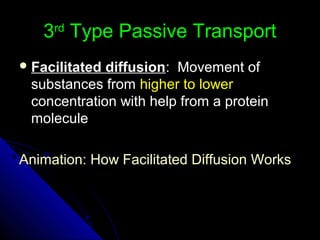 33rdrd
Type Passive TransportType Passive Transport
 Facilitated diffusionFacilitated diffusion: Movement of: Movement of
substances fromsubstances from higher to lowerhigher to lower
concentration with help from a proteinconcentration with help from a protein
moleculemolecule
Animation: How Facilitated Diffusion WorksAnimation: How Facilitated Diffusion Works
 