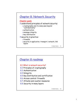 Chapter 8: Network Security
Chapter goals:
  understand principles of network security:
    cryptography and its many uses beyond
    “confidentiality”
    authentication
    message integrity
    key distribution
  security in practice:
    firewalls
    security in application, transport, network, link
    layers
                                            8: Network Security   8-1




Chapter 8 roadmap

8.1 What is network security?
8.2 Principles of cryptography
8.3 Authentication
8.4 Integrity
8.5 Key Distribution and certification
8.6 Access control: firewalls
8.7 Attacks and counter measures
8.8 Security in many layers

                                            8: Network Security   8-2




                                                                        1
 