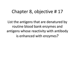 Chapter 8, objective # 17
List the antigens that are denatured by
routine blood bank enzymes and
antigens whose reactivity with antibody
is enhanced with enzymes?
 