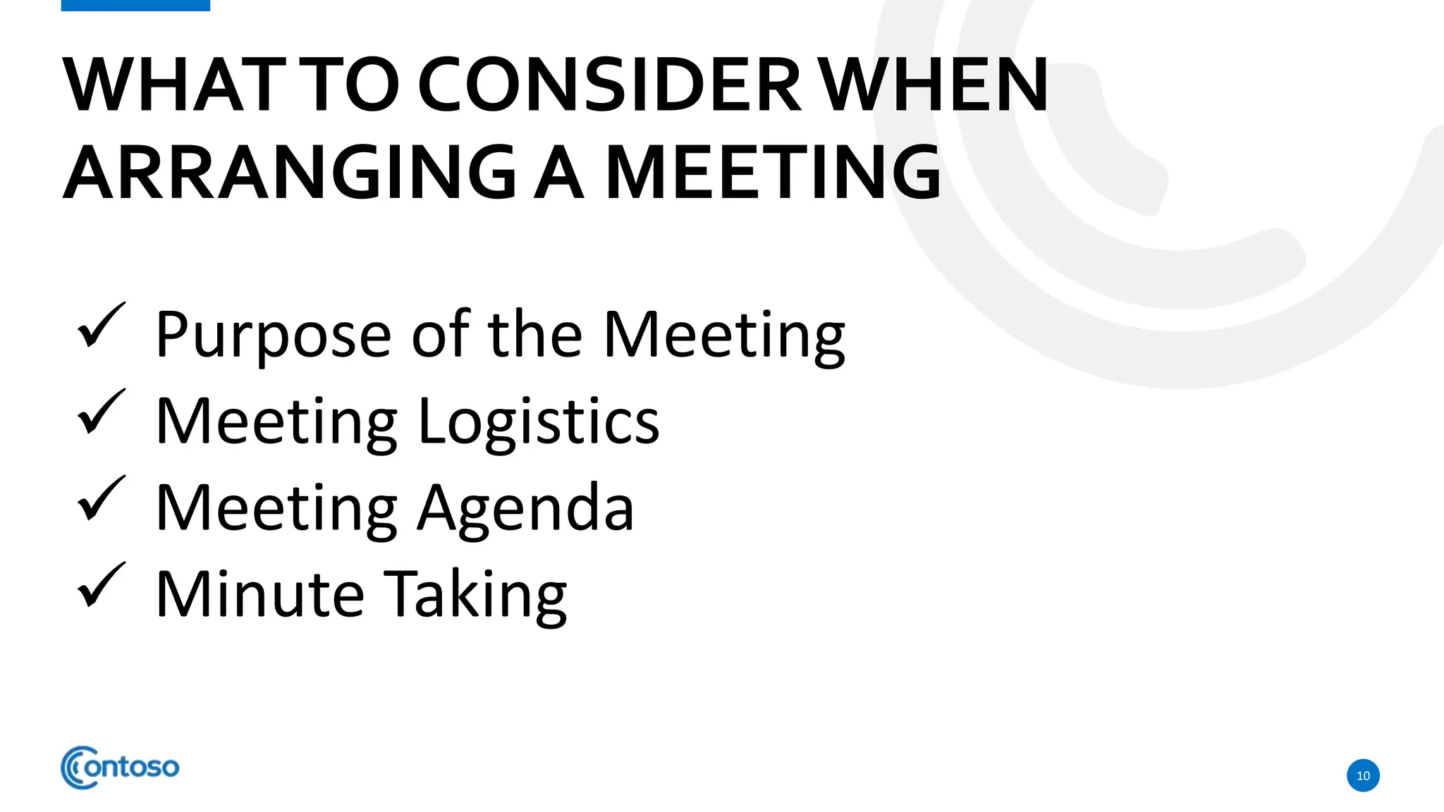 WHATTO CONSIDERWHEN
ARRANGING A MEETING
10
 Purpose of the Meeting
 Meeting Logistics
 Meeting Agenda
 Minute Taking
 