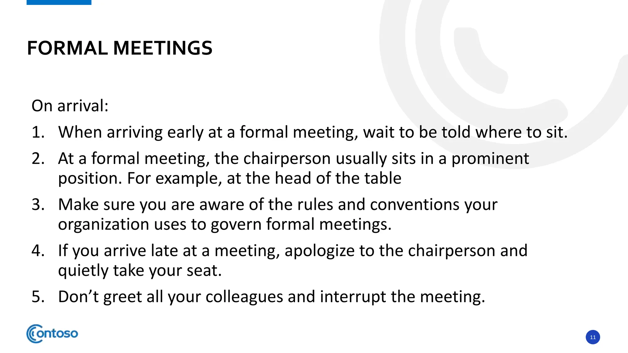 11
On arrival:
1. When arriving early at a formal meeting, wait to be told where to sit.
2. At a formal meeting, the chairperson usually sits in a prominent
position. For example, at the head of the table
3. Make sure you are aware of the rules and conventions your
organization uses to govern formal meetings.
4. If you arrive late at a meeting, apologize to the chairperson and
quietly take your seat.
5. Don’t greet all your colleagues and interrupt the meeting.
FORMAL MEETINGS
 