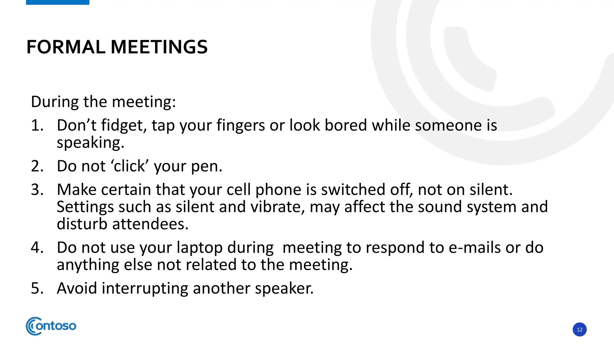 12
During the meeting:
1. Don’t fidget, tap your fingers or look bored while someone is
speaking.
2. Do not ‘click’ your pen.
3. Make certain that your cell phone is switched off, not on silent.
Settings such as silent and vibrate, may affect the sound system and
disturb attendees.
4. Do not use your laptop during meeting to respond to e-mails or do
anything else not related to the meeting.
5. Avoid interrupting another speaker.
FORMAL MEETINGS
 