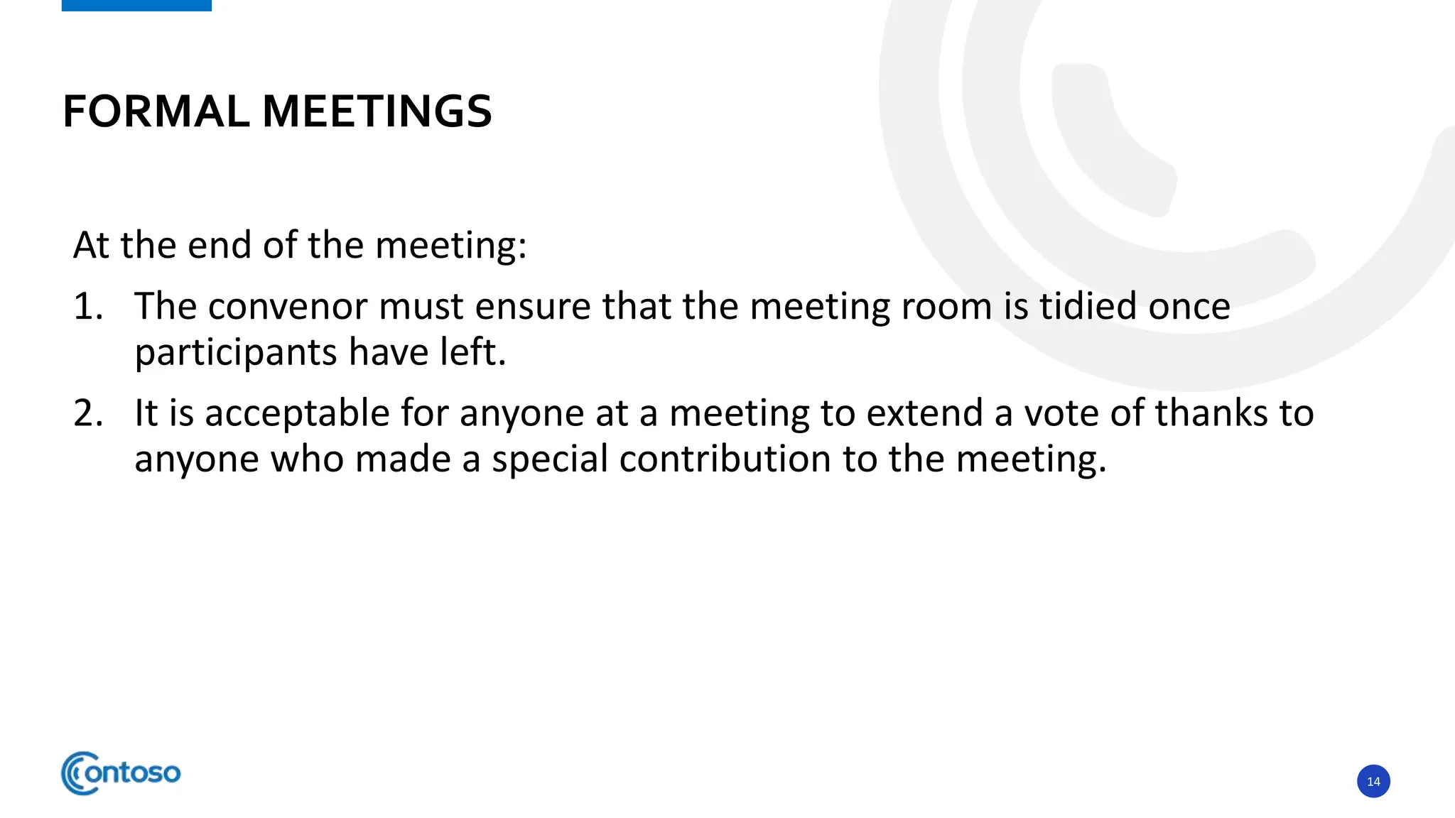 14
At the end of the meeting:
1. The convenor must ensure that the meeting room is tidied once
participants have left.
2. It is acceptable for anyone at a meeting to extend a vote of thanks to
anyone who made a special contribution to the meeting.
FORMAL MEETINGS
 