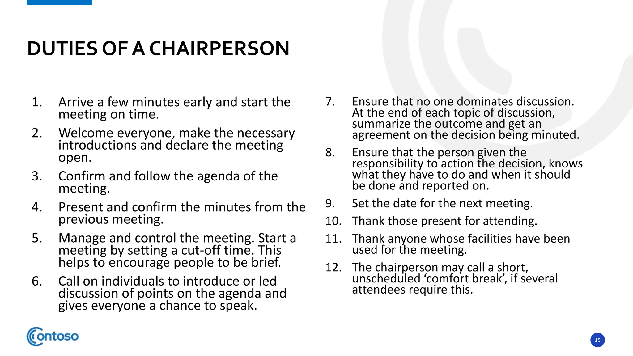 15
1. Arrive a few minutes early and start the
meeting on time.
2. Welcome everyone, make the necessary
introductions and declare the meeting
open.
3. Confirm and follow the agenda of the
meeting.
4. Present and confirm the minutes from the
previous meeting.
5. Manage and control the meeting. Start a
meeting by setting a cut-off time. This
helps to encourage people to be brief.
6. Call on individuals to introduce or led
discussion of points on the agenda and
gives everyone a chance to speak.
7. Ensure that no one dominates discussion.
At the end of each topic of discussion,
summarize the outcome and get an
agreement on the decision being minuted.
8. Ensure that the person given the
responsibility to action the decision, knows
what they have to do and when it should
be done and reported on.
9. Set the date for the next meeting.
10. Thank those present for attending.
11. Thank anyone whose facilities have been
used for the meeting.
12. The chairperson may call a short,
unscheduled ‘comfort break’, if several
attendees require this.
DUTIES OF A CHAIRPERSON
 