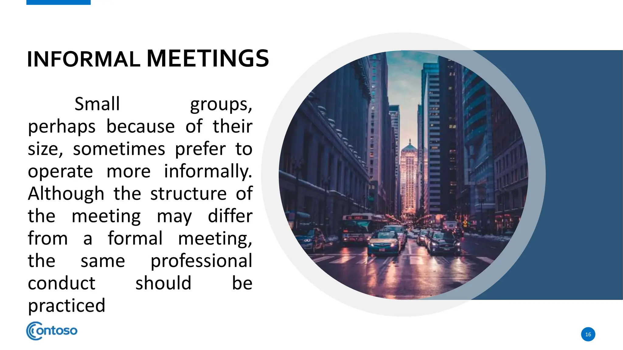 INFORMAL MEETINGS
Small groups,
perhaps because of their
size, sometimes prefer to
operate more informally.
Although the structure of
the meeting may differ
from a formal meeting,
the same professional
conduct should be
practiced
16
 