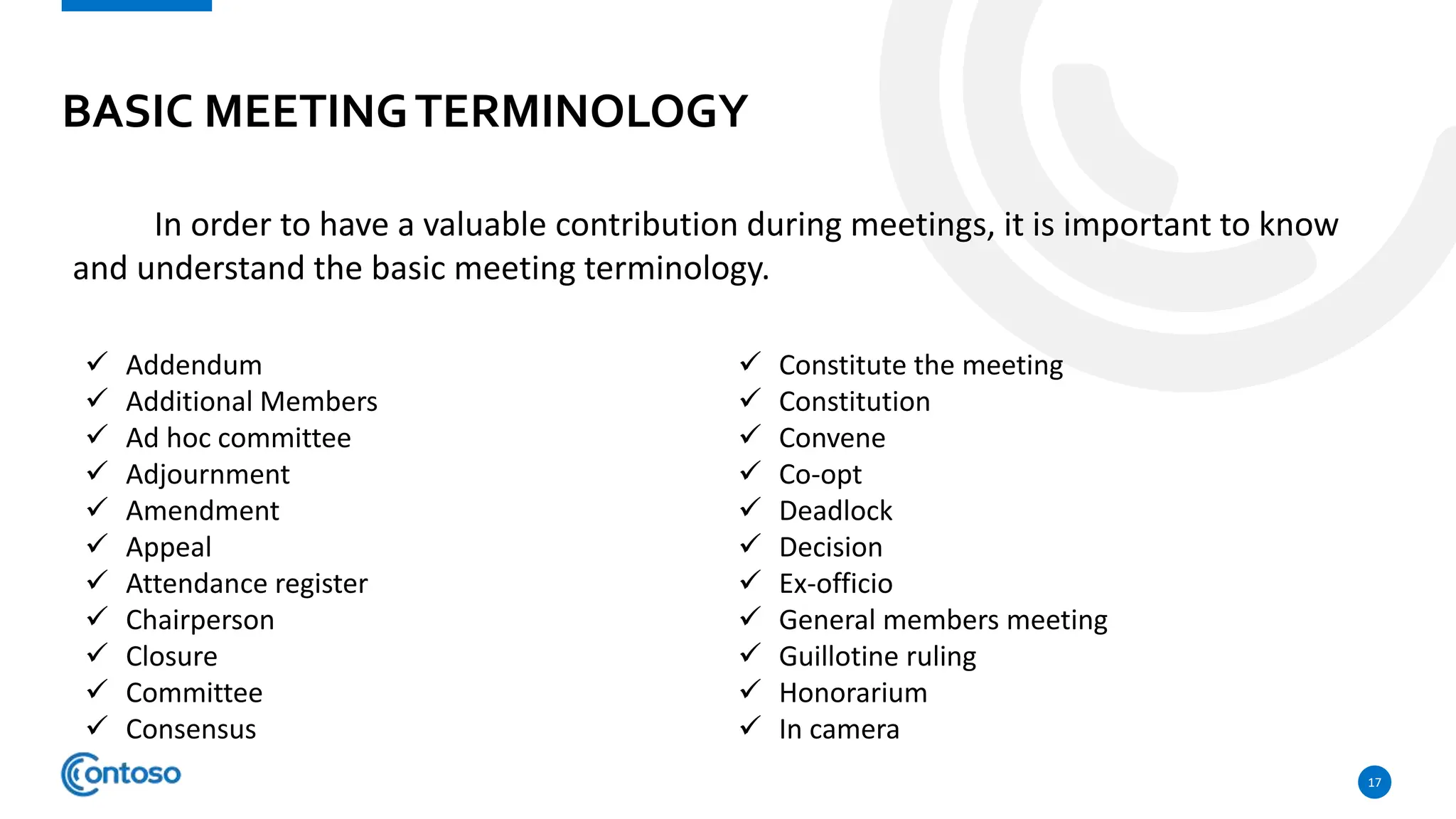 BASIC MEETINGTERMINOLOGY
17
In order to have a valuable contribution during meetings, it is important to know
and understand the basic meeting terminology.
 Addendum
 Additional Members
 Ad hoc committee
 Adjournment
 Amendment
 Appeal
 Attendance register
 Chairperson
 Closure
 Committee
 Consensus
 Constitute the meeting
 Constitution
 Convene
 Co-opt
 Deadlock
 Decision
 Ex-officio
 General members meeting
 Guillotine ruling
 Honorarium
 In camera
 