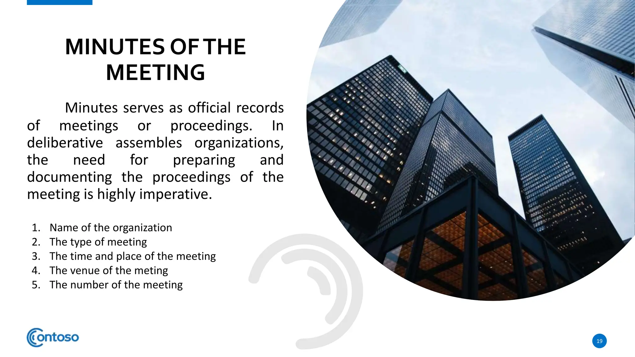 Minutes serves as official records
of meetings or proceedings. In
deliberative assembles organizations,
the need for preparing and
documenting the proceedings of the
meeting is highly imperative.
19
MINUTES OFTHE
MEETING
1. Name of the organization
2. The type of meeting
3. The time and place of the meeting
4. The venue of the meting
5. The number of the meeting
 