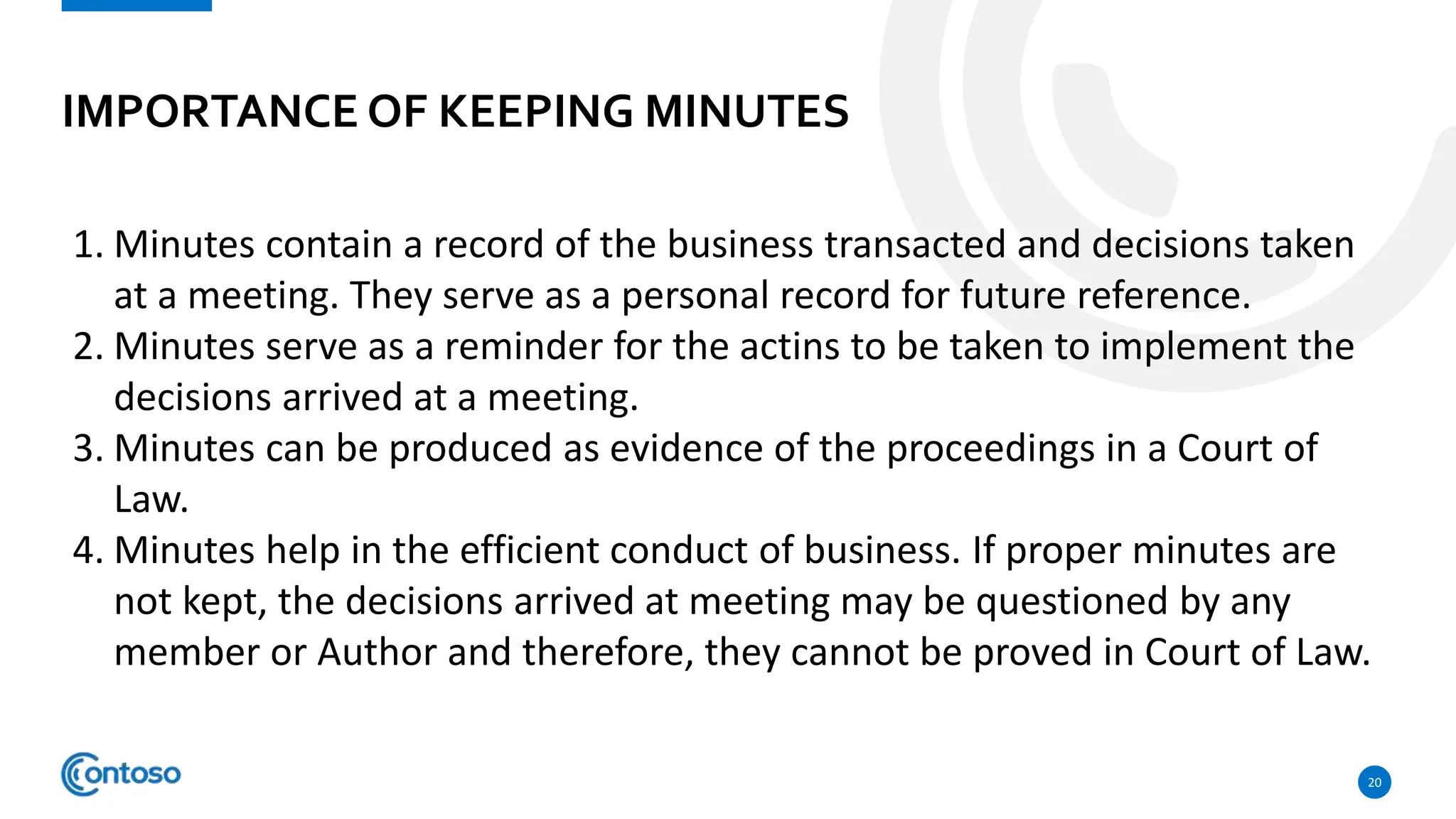IMPORTANCE OF KEEPING MINUTES
20
1. Minutes contain a record of the business transacted and decisions taken
at a meeting. They serve as a personal record for future reference.
2. Minutes serve as a reminder for the actins to be taken to implement the
decisions arrived at a meeting.
3. Minutes can be produced as evidence of the proceedings in a Court of
Law.
4. Minutes help in the efficient conduct of business. If proper minutes are
not kept, the decisions arrived at meeting may be questioned by any
member or Author and therefore, they cannot be proved in Court of Law.
 