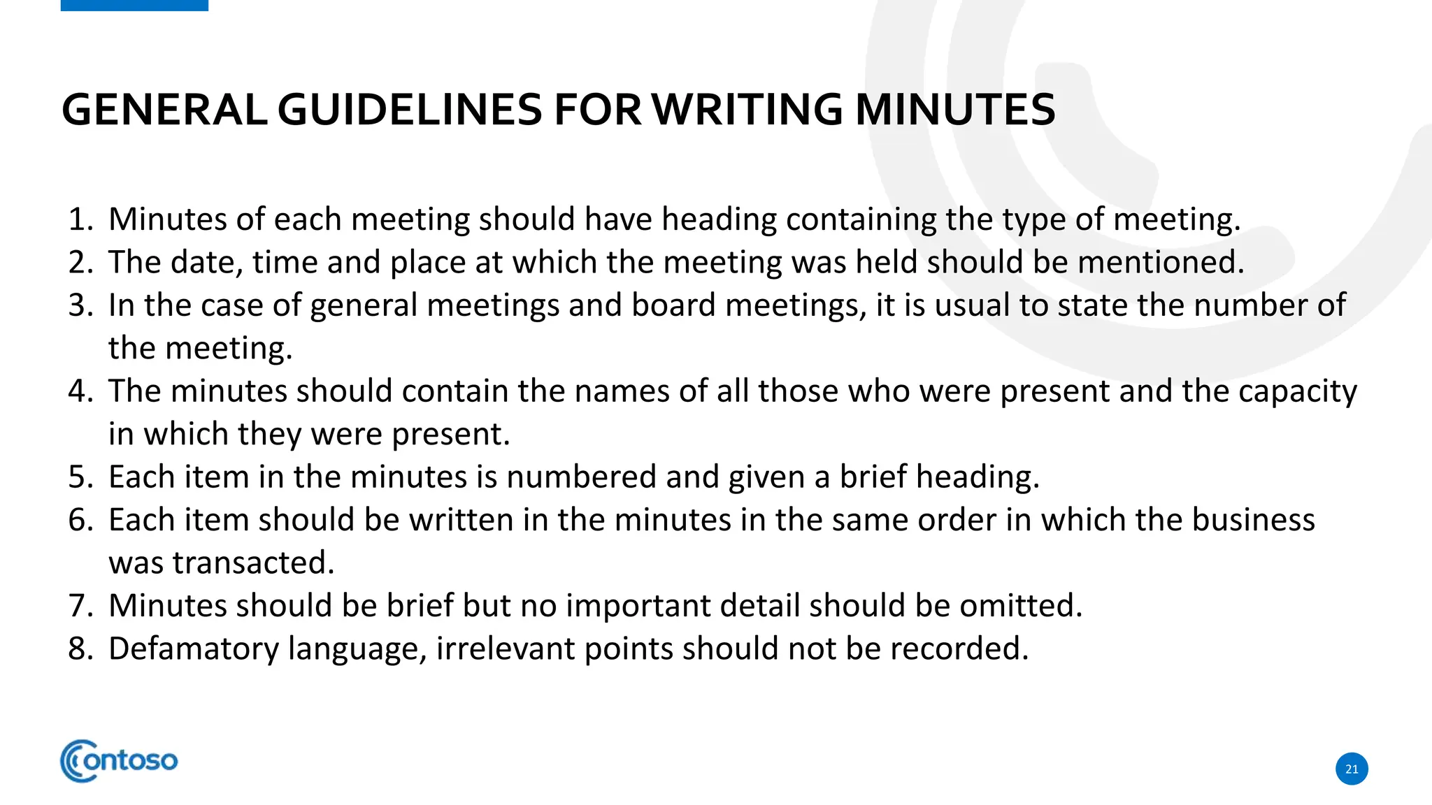 GENERAL GUIDELINES FORWRITING MINUTES
21
1. Minutes of each meeting should have heading containing the type of meeting.
2. The date, time and place at which the meeting was held should be mentioned.
3. In the case of general meetings and board meetings, it is usual to state the number of
the meeting.
4. The minutes should contain the names of all those who were present and the capacity
in which they were present.
5. Each item in the minutes is numbered and given a brief heading.
6. Each item should be written in the minutes in the same order in which the business
was transacted.
7. Minutes should be brief but no important detail should be omitted.
8. Defamatory language, irrelevant points should not be recorded.
 