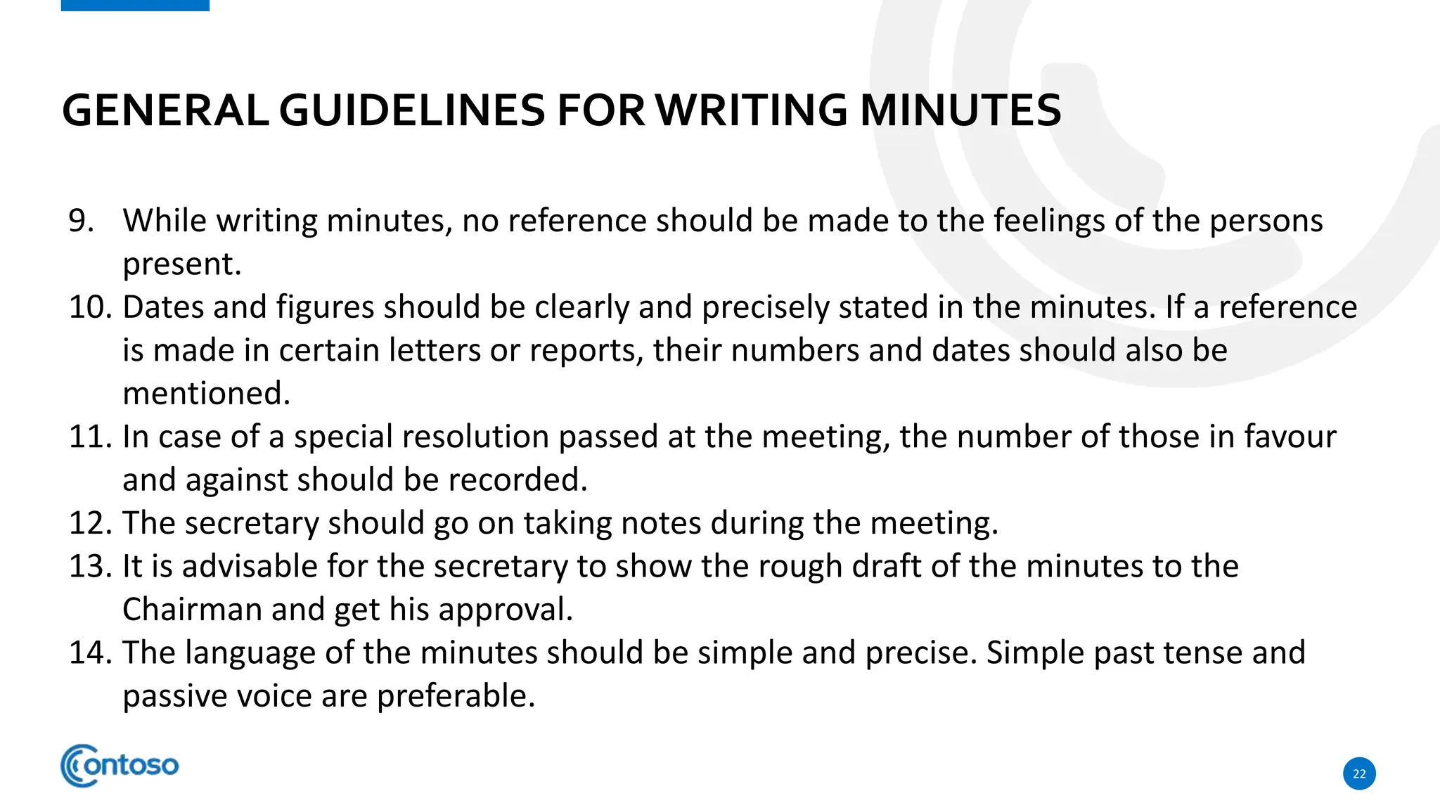 GENERAL GUIDELINES FORWRITING MINUTES
22
9. While writing minutes, no reference should be made to the feelings of the persons
present.
10. Dates and figures should be clearly and precisely stated in the minutes. If a reference
is made in certain letters or reports, their numbers and dates should also be
mentioned.
11. In case of a special resolution passed at the meeting, the number of those in favour
and against should be recorded.
12. The secretary should go on taking notes during the meeting.
13. It is advisable for the secretary to show the rough draft of the minutes to the
Chairman and get his approval.
14. The language of the minutes should be simple and precise. Simple past tense and
passive voice are preferable.
 