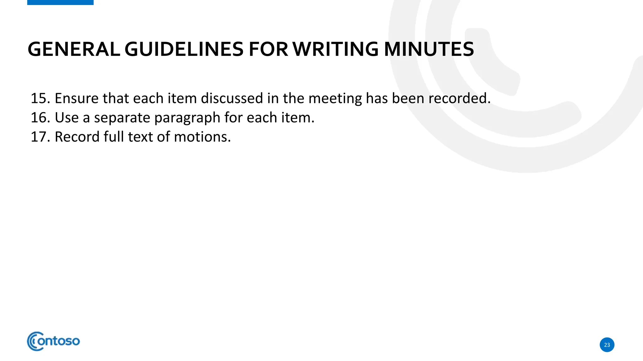 GENERAL GUIDELINES FORWRITING MINUTES
23
15. Ensure that each item discussed in the meeting has been recorded.
16. Use a separate paragraph for each item.
17. Record full text of motions.
 