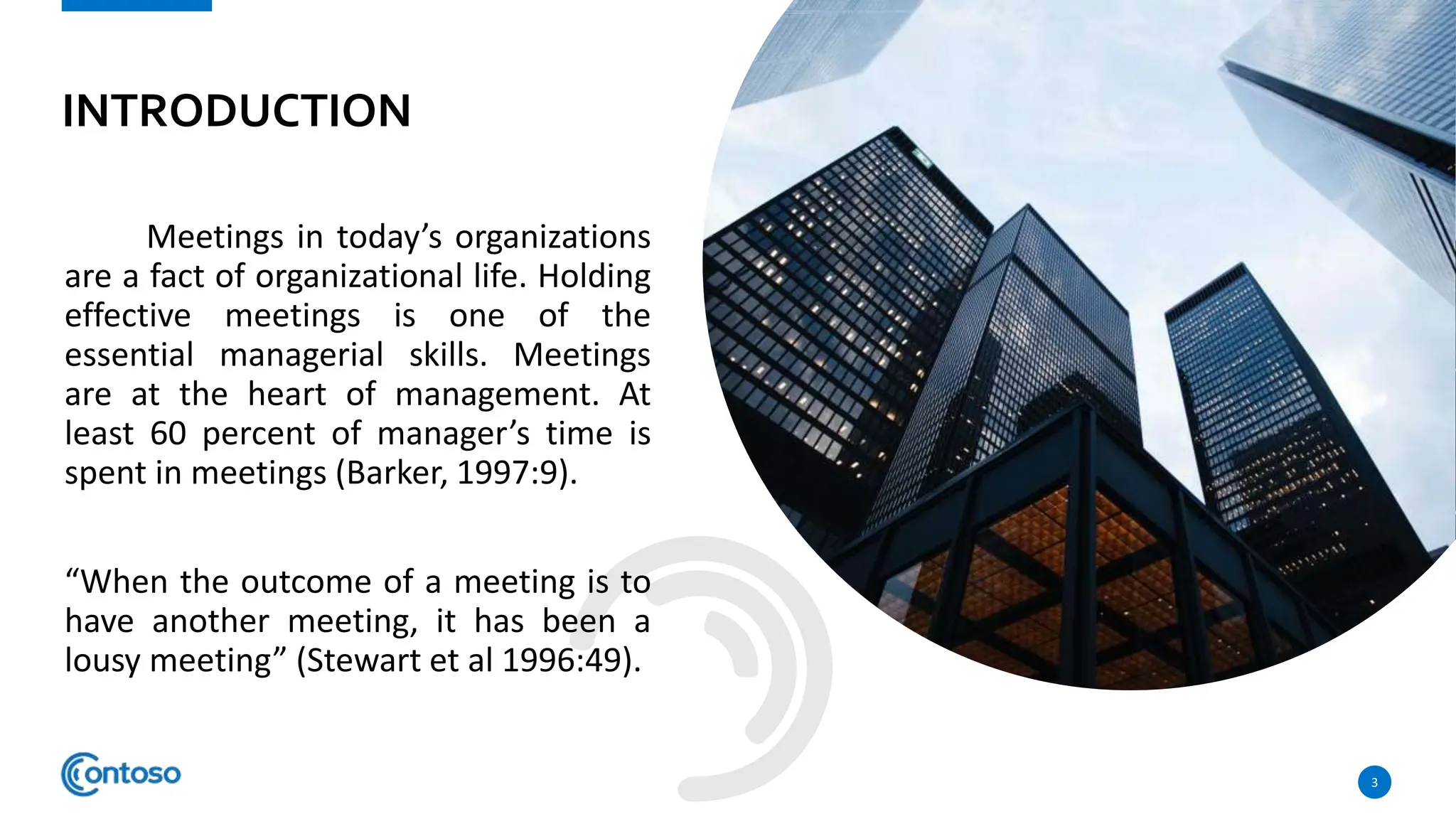 INTRODUCTION
Meetings in today’s organizations
are a fact of organizational life. Holding
effective meetings is one of the
essential managerial skills. Meetings
are at the heart of management. At
least 60 percent of manager’s time is
spent in meetings (Barker, 1997:9).
“When the outcome of a meeting is to
have another meeting, it has been a
lousy meeting” (Stewart et al 1996:49).
3
 