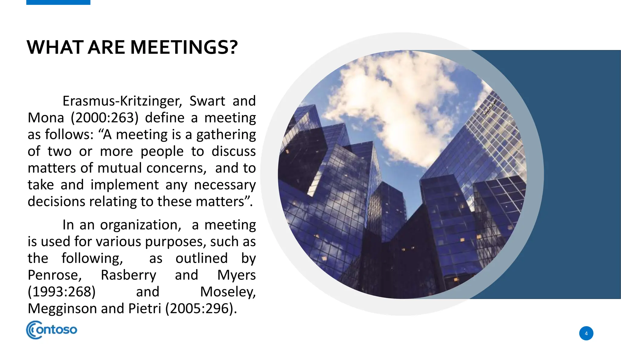 WHAT ARE MEETINGS?
Erasmus-Kritzinger, Swart and
Mona (2000:263) define a meeting
as follows: “A meeting is a gathering
of two or more people to discuss
matters of mutual concerns, and to
take and implement any necessary
decisions relating to these matters”.
In an organization, a meeting
is used for various purposes, such as
the following, as outlined by
Penrose, Rasberry and Myers
(1993:268) and Moseley,
Megginson and Pietri (2005:296).
4
 
