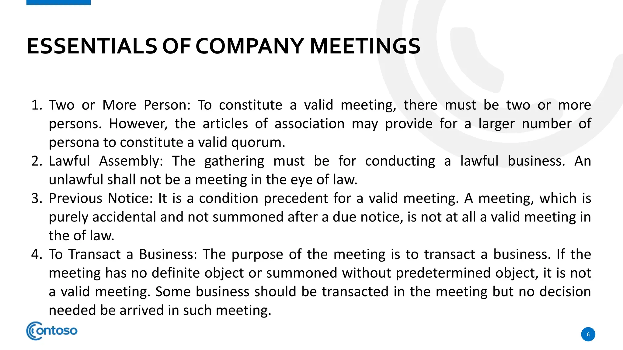 ESSENTIALS OF COMPANY MEETINGS
6
1. Two or More Person: To constitute a valid meeting, there must be two or more
persons. However, the articles of association may provide for a larger number of
persona to constitute a valid quorum.
2. Lawful Assembly: The gathering must be for conducting a lawful business. An
unlawful shall not be a meeting in the eye of law.
3. Previous Notice: It is a condition precedent for a valid meeting. A meeting, which is
purely accidental and not summoned after a due notice, is not at all a valid meeting in
the of law.
4. To Transact a Business: The purpose of the meeting is to transact a business. If the
meeting has no definite object or summoned without predetermined object, it is not
a valid meeting. Some business should be transacted in the meeting but no decision
needed be arrived in such meeting.
 