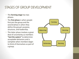 STAGES OF GROUP DEVELOPMENT
• The forming stage has two
phases.
• The first phase is when people
first join the group and ...