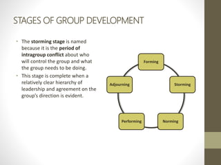 STAGES OF GROUP DEVELOPMENT
• The storming stage is named
because it is the period of
intragroup conflict about who
will c...