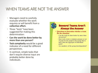 WHEN TEAMS ARE NOT THE ANSWER
• Managers need to carefully
evaluate whether the work
requires or will benefit from a
colle...