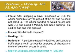  Facts: After stopping a driver suspected of DUI, the
officer asked McCarty to get out of the car and he could
not stand up. The officer decided he would be charged
with DUI and asked if McCarty had been drinking. He
said he had and was arrested
 Issues: Was Miranda required?
 Holding: No
 Rationale: A person temporarily detained pursuant to a
traffic stop is not in custody for purposes of Miranda and
the brief detention occurs in public
 http://en.wikipedia.org/wiki/Berkemer_v._McCarty
 