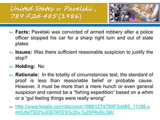  Facts: Pavelski was convicted of armed robbery after a police
officer stopped his car for a sharp right turn and out of state
plates
 Issues: Was there sufficient reasonable suspicion to justify the
stop?
 Holding: No
 Rationale: In the totality of circumstances test, the standard of
proof is less than reasonable belief or probable cause.
However, it must be more than a mere hunch or even general
suspicion and cannot be a “fishing expedition” based on a whim
or a “gut feeling things were really wrong”
 http://www.leagle.com/decision/19861274789F2d485_11198.x
ml/UNITED%20STATES%20v.%20PAVELSKI
 