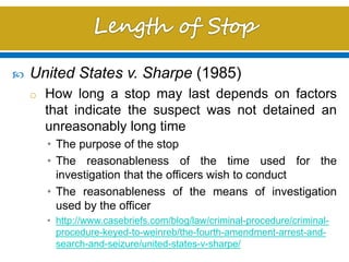  United States v. Sharpe (1985)
o How long a stop may last depends on factors
that indicate the suspect was not detained an
unreasonably long time
• The purpose of the stop
• The reasonableness of the time used for the
investigation that the officers wish to conduct
• The reasonableness of the means of investigation
used by the officer
• http://www.casebriefs.com/blog/law/criminal-procedure/criminal-
procedure-keyed-to-weinreb/the-fourth-amendment-arrest-and-
search-and-seizure/united-states-v-sharpe/
 