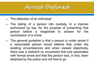  The detention of an individual
 The taking of a person into custody, in a manner
authorized by law, for the purpose of presenting that
person before a magistrate to answer for the
commission of a crime
 The general guideline is that a person is under arrest if
a reasonable person would believe that under the
existing circumstances and when viewed objectively,
there was a restraint on movement that one associates
with formal arrest and that the person was, in fact, been
detained by the police and not free to go
 