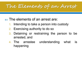  The elements of an arrest are:
1. Intending to take a person into custody
2. Exercising authority to do so
3. Detaining or restraining the person to be
arrested, and
4. The arrestee understanding what is
happening
 