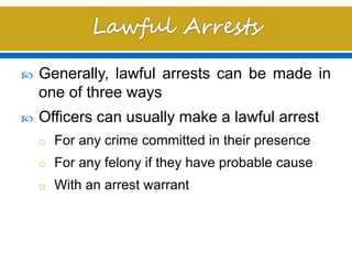  Generally, lawful arrests can be made in
one of three ways
 Officers can usually make a lawful arrest
o For any crime committed in their presence
o For any felony if they have probable cause
o With an arrest warrant
 