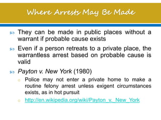  They can be made in public places without a
warrant if probable cause exists
 Even if a person retreats to a private place, the
warrantless arrest based on probable cause is
valid
 Payton v. New York (1980)
o Police may not enter a private home to make a
routine felony arrest unless exigent circumstances
exists, as in hot pursuit
o http://en.wikipedia.org/wiki/Payton_v._New_York
 