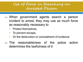  When government agents search a person
incident to arrest, they may use as much force
as reasonably necessary to
 Protect themselves,
 To prevent escape,
 Or the destruction or concealment of evidence
 The reasonableness of the police action
determines the lawfulness of it
 