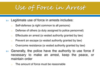  Legitimate use of force in arrests includes:
o Self-defense (a right common to all persons)
o Defense of others (a duty assigned to police personnel)
o Effectuate an arrest (a vested authority granted by law)
o Prevent an escape (a vested authority granted by law)
o Overcome resistance (a vested authority granted by law)
 Generally, the police have the authority to use force if
necessary to make an arrest, keep the peace, or
maintain order
o The amount of force must be reasonable
 