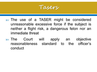 The use of a TASER might be considered
unreasonable excessive force if the subject is
neither a flight risk, a dangerous felon nor an
immediate threat
 The Court will apply an objective
reasonableness standard to the officer’s
conduct
 