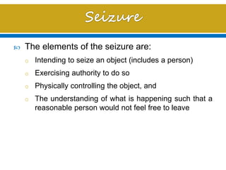  The elements of the seizure are:
o Intending to seize an object (includes a person)
o Exercising authority to do so
o Physically controlling the object, and
o The understanding of what is happening such that a
reasonable person would not feel free to leave
 