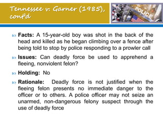  Facts: A 15-year-old boy was shot in the back of the
head and killed as he began climbing over a fence after
being told to stop by police responding to a prowler call
 Issues: Can deadly force be used to apprehend a
fleeing, nonviolent felon?
 Holding: No
 Rationale: Deadly force is not justified when the
fleeing felon presents no immediate danger to the
officer or to others. A police officer may not seize an
unarmed, non-dangerous felony suspect through the
use of deadly force
 