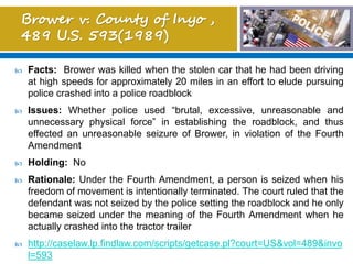  Facts: Brower was killed when the stolen car that he had been driving
at high speeds for approximately 20 miles in an effort to elude pursuing
police crashed into a police roadblock
 Issues: Whether police used “brutal, excessive, unreasonable and
unnecessary physical force” in establishing the roadblock, and thus
effected an unreasonable seizure of Brower, in violation of the Fourth
Amendment
 Holding: No
 Rationale: Under the Fourth Amendment, a person is seized when his
freedom of movement is intentionally terminated. The court ruled that the
defendant was not seized by the police setting the roadblock and he only
became seized under the meaning of the Fourth Amendment when he
actually crashed into the tractor trailer
 http://caselaw.lp.findlaw.com/scripts/getcase.pl?court=US&vol=489&invo
l=593
 