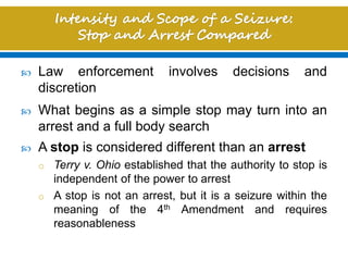  Law enforcement involves decisions and
discretion
 What begins as a simple stop may turn into an
arrest and a full body search
 A stop is considered different than an arrest
o Terry v. Ohio established that the authority to stop is
independent of the power to arrest
o A stop is not an arrest, but it is a seizure within the
meaning of the 4th Amendment and requires
reasonableness
 