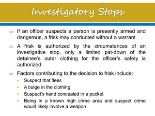  If an officer suspects a person is presently armed and
dangerous, a frisk may conducted without a warrant
 A frisk is authorized by the circumstances of an
investigative stop, only a limited pat-down of the
detainee’s outer clothing for the officer’s safety is
authorized
 Factors contributing to the decision to frisk include:
 Suspect that flees
 A bulge in the clothing
 Suspect’s hand concealed in a pocket
 Being in a known high crime area and suspect crime
would likely involve a weapon
 