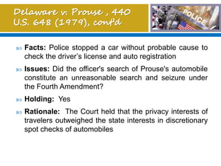 Facts: Police stopped a car without probable cause to
check the driver’s license and auto registration
 Issues: Did the officer's search of Prouse's automobile
constitute an unreasonable search and seizure under
the Fourth Amendment?
 Holding: Yes
 Rationale: The Court held that the privacy interests of
travelers outweighed the state interests in discretionary
spot checks of automobiles
 