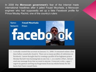 In 2008 the Moroccan government’s fear of the Internet made
international headlines after it jailed Fouad Mourtada, a Moroccan
engineer who had supposedly set up a fake Facebook profile for
Prince Moulay Rachid, one of the country’s rulers
 