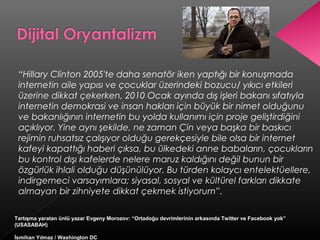 “Hillary Clinton 2005'te daha senatör iken yaptığı bir konuşmada
internetin aile yapısı ve çocuklar üzerindeki bozucu/ yıkıcı etkileri
üzerine dikkat çekerken, 2010 Ocak ayında dış işleri bakanı sıfatıyla
internetin demokrasi ve insan hakları için büyük bir nimet olduğunu
ve bakanlığının internetin bu yolda kullanımı için proje geliştirdiğini
açıklıyor. Yine aynı şekilde, ne zaman Çin veya başka bir baskıcı
rejimin ruhsatsız çalışıyor olduğu gerekçesiyle bile olsa bir internet
kafeyi kapattığı haberi çıksa, bu ülkedeki anne babaların, çocukların
bu kontrol dışı kafelerde nelere maruz kaldığını değil bunun bir
özgürlük ihlali olduğu düşünülüyor. Bu türden kolaycı entelektüellere,
indirgemeci varsayımlara; siyasal, sosyal ve kültürel farkları dikkate
almayan bir zihniyete dikkat çekmek istiyorum”.
Tartışma yaratan ünlü yazar Evgeny Morozov: “Ortadoğu devrimlerinin arkasında Twitter ve Facebook yok”
(USASABAH)
İsmihan Yılmaz / Washington DC
 