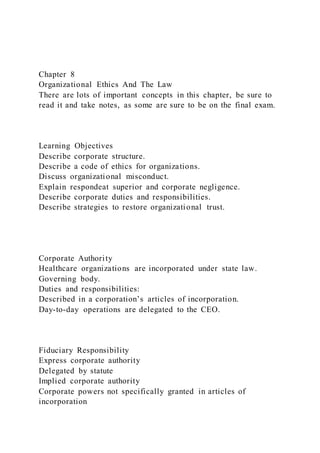 Chapter 8
Organizational Ethics And The Law
There are lots of important concepts in this chapter, be sure to
read it and take notes, as some are sure to be on the final exam.
Learning Objectives
Describe corporate structure.
Describe a code of ethics for organizations.
Discuss organizational misconduct.
Explain respondeat superior and corporate negligence.
Describe corporate duties and responsibilities.
Describe strategies to restore organizational trust.
Corporate Authority
Healthcare organizations are incorporated under state law.
Governing body.
Duties and responsibilities:
Described in a corporation’s articles of incorporation.
Day-to-day operations are delegated to the CEO.
Fiduciary Responsibility
Express corporate authority
Delegated by statute
Implied corporate authority
Corporate powers not specifically granted in articles of
incorporation
 