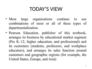 17
TODAY’S VIEW
• Most large organizations continue to use
combinations of most or all of these types of
departmentalization.
• Pearson Education, publisher of this textbook,
arranges its business by educational market segment
(Pre K–12, higher education, and professional) and
its customers (students, professors, and workplace
educators), and arranges its sales function around
customers and geographic regions (for example, the
United States, Europe, and Asia)
 