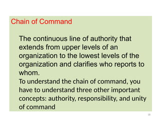18
Chain of Command
The continuous line of authority that
extends from upper levels of an
organization to the lowest levels of the
organization and clarifies who reports to
whom.
To understand the chain of command, you
have to understand three other important
concepts: authority, responsibility, and unity
of command
 
