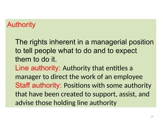 19
Authority
The rights inherent in a managerial position
to tell people what to do and to expect
them to do it.
Line authority: Authority that entitles a
manager to direct the work of an employee
Staff authority: Positions with some authority
that have been created to support, assist, and
advise those holding line authority
 