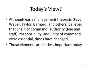 21
Today’s View?
• Although early management theorists (Fayol,
Weber, Taylor, Barnard, and others) believed
that chain of command, authority (line and
staff), responsibility, and unity of command
were essential, times have changed.
• Those elements are far less important today.
 