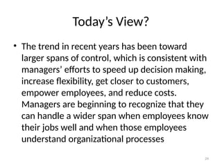 24
Today’s View?
• The trend in recent years has been toward
larger spans of control, which is consistent with
managers’ efforts to speed up decision making,
increase flexibility, get closer to customers,
empower employees, and reduce costs.
Managers are beginning to recognize that they
can handle a wider span when employees know
their jobs well and when those employees
understand organizational processes
 