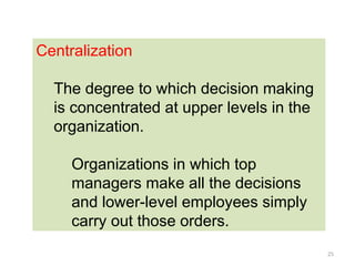 25
Centralization
The degree to which decision making
is concentrated at upper levels in the
organization.
Organizations in which top
managers make all the decisions
and lower-level employees simply
carry out those orders.
 