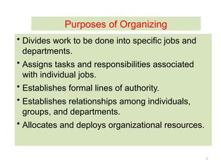 3
• Divides work to be done into specific jobs and
departments.
• Assigns tasks and responsibilities associated
with individual jobs.
• Establishes formal lines of authority.
• Establishes relationships among individuals,
groups, and departments.
• Allocates and deploys organizational resources.
Purposes of Organizing
 