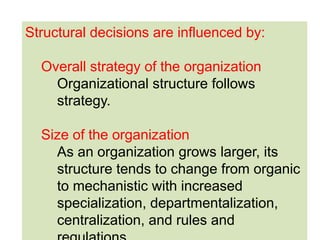 34
Structural decisions are influenced by:
Overall strategy of the organization
Organizational structure follows
strategy.
Size of the organization
As an organization grows larger, its
structure tends to change from organic
to mechanistic with increased
specialization, departmentalization,
centralization, and rules and
 
